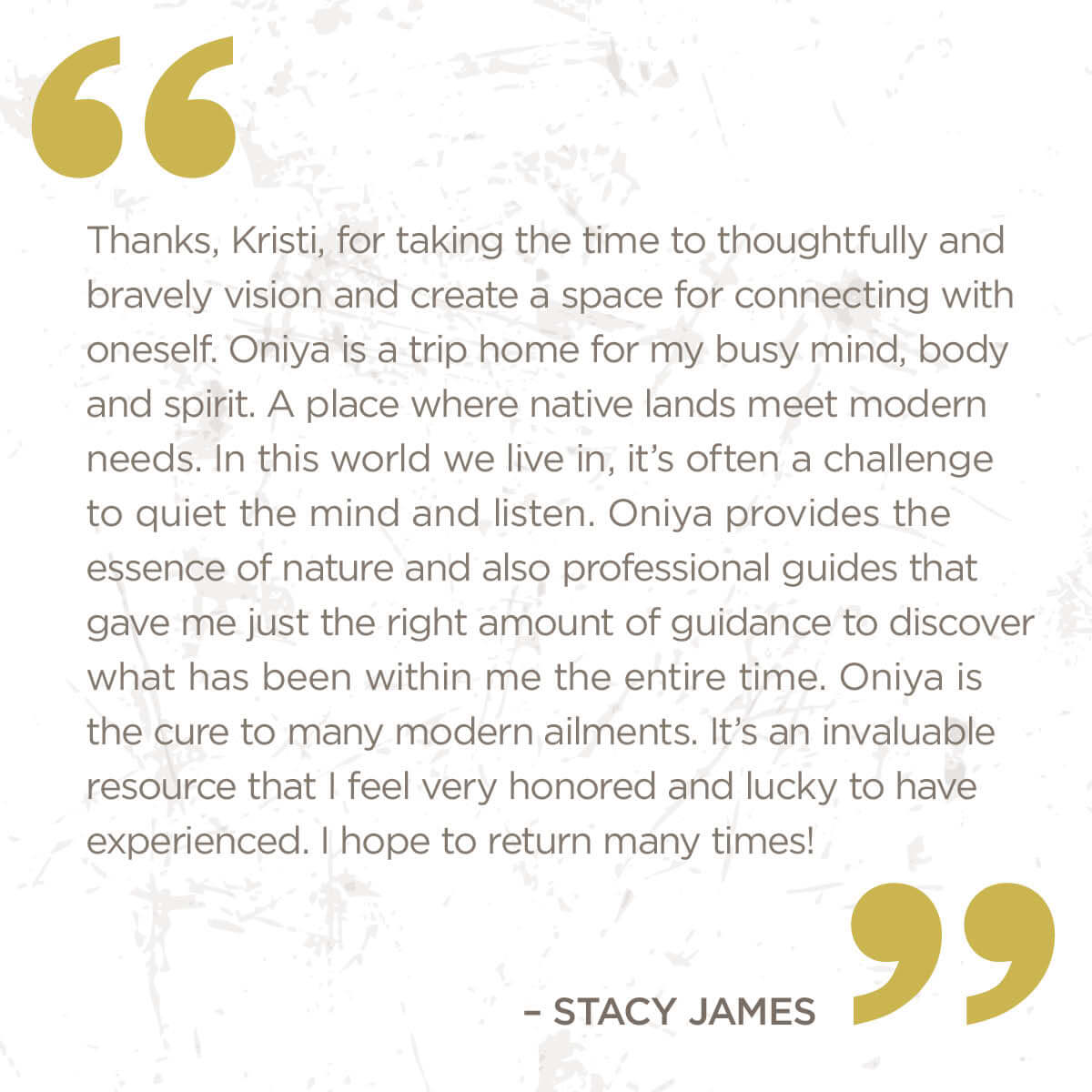 Thanks Kristi, for taking the time to thoughtfully and bravely vision and create a space for connectin with oneself. ONiya is a trip home for my busy mind, body and spirit. A place where native lands meet modern needs.  